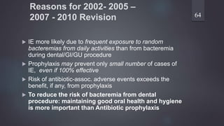 Reasons for 2002- 2005 –
2007 - 2010 Revision
 IE more likely due to frequent exposure to random
bacteremias from daily activities than from bacteremia
during dental/GI/GU procedure
 Prophylaxis may prevent only small number of cases of
IE, even if 100% effective
 Risk of antibiotic-assoc. adverse events exceeds the
benefit, if any, from prophylaxis
 To reduce the risk of bacteremia from dental
procedure: maintaining good oral health and hygiene
is more important than Antibiotic prophylaxis
64
 