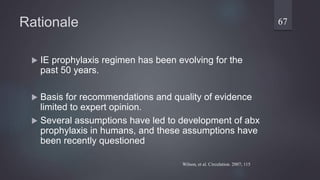 Rationale
 IE prophylaxis regimen has been evolving for the
past 50 years.
 Basis for recommendations and quality of evidence
limited to expert opinion.
 Several assumptions have led to development of abx
prophylaxis in humans, and these assumptions have
been recently questioned
67
Wilson, et al. Circulation. 2007; 115
 