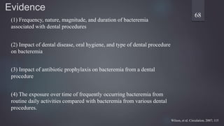 Evidence
(1) Frequency, nature, magnitude, and duration of bacteremia
associated with dental procedures
(2) Impact of dental disease, oral hygiene, and type of dental procedure
on bacteremia
(3) Impact of antibiotic prophylaxis on bacteremia from a dental
procedure
(4) The exposure over time of frequently occurring bacteremia from
routine daily activities compared with bacteremia from various dental
procedures.
68
Wilson, et al. Circulation. 2007; 115
 