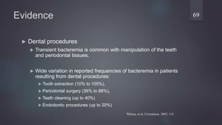 Evidence
 Dental procedures
 Transient bacteremia is common with manipulation of the teeth
and periodontal tissues.
 Wide variation in reported frequencies of bacteremia in patients
resulting from dental procedures:
 Tooth extraction (10% to 100%),
 Periodontal surgery (36% to 88%),
 Teeth cleaning (up to 40%)
 Endodontic procedures (up to 20%)
69
Wilson, et al. Circulation. 2007; 115
 
