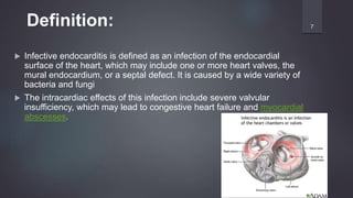  Infective endocarditis is defined as an infection of the endocardial
surface of the heart, which may include one or more heart valves, the
mural endocardium, or a septal defect. It is caused by a wide variety of
bacteria and fungi
 The intracardiac effects of this infection include severe valvular
insufficiency, which may lead to congestive heart failure and myocardial
abscesses.
7Definition:
 