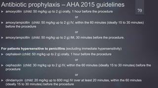 Antibiotic prophylaxis – AHA 2015 guidelines
 amoxycillin (child: 50 mg/kg up to 2 g) orally, 1 hour before the procedure
or
 amoxy/ampicillin (child: 50 mg/kg up to 2 g) IV, within the 60 minutes (ideally 15 to 30 minutes)
before the procedure
or
 amoxy/ampicillin (child: 50 mg/kg up to 2 g) IM, 30 minutes before the procedure.
For patients hypersensitive to penicillins (excluding immediate hypersensitivity)
 cephalexin (child: 50 mg/kg up to 2 g) orally, 1 hour before the procedure
or
 cephazolin (child: 30 mg/kg up to 2 g) IV, within the 60 minutes (ideally 15 to 30 minutes) before the
procedure
or
 clindamycin (child: 20 mg/kg up to 600 mg) IV over at least 20 minutes, within the 60 minutes
(ideally 15 to 30 minutes) before the procedure
70
 
