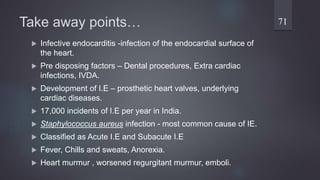 Take away points…
 Infective endocarditis -infection of the endocardial surface of
the heart.
 Pre disposing factors – Dental procedures, Extra cardiac
infections, IVDA.
 Development of I.E – prosthetic heart valves, underlying
cardiac diseases.
 17,000 incidents of I.E per year in India.
 Staphylococcus aureus infection - most common cause of IE.
 Classified as Acute I.E and Subacute I.E
 Fever, Chills and sweats, Anorexia.
 Heart murmur , worsened regurgitant murmur, emboli.
71
 