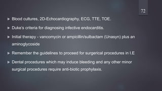  Blood cultures, 2D-Echocardiography, ECG, TTE, TOE.
 Duke’s criteria for diagnosing infective endocarditis.
 Initial therapy - vancomycin or ampicillin/sulbactam (Unasyn) plus an
aminoglycoside
 Remember the guidelines to proceed for surgerical procedures in I.E
 Dental procedures which may induce bleeding and any other minor
surgical procedures require anti-biotic prophylaxis.
72
 