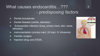 What causes endocarditis…???
- predisposing factors
 Dental procedures
 Dental disease (caries, abscess)
 Extracardiac infection (lung, urinary tract, skin, bone,
abscess)
 Instrumentation (urinary tract, GI tract, IV infusions)
 Cardiac surgery
 Injection drug use (IVDA)
8
 