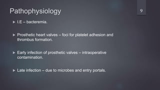 Pathophysiology
 I.E – bacteremia.
 Prosthetic heart valves – foci for platelet adhesion and
thrombus formation.
 Early infection of prosthetic valves – intraoperative
contamination.
 Late infection – due to microbes and entry portals.
9
 