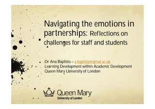 Navigating the emotions in
partnerships: Reflections on
challenges for staff and students
Dr Ana Baptista – a.baptista@qmul.ac.uk
Learning Development within Academic Development
Queen Mary University of London
 