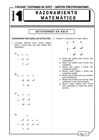 EJERCICIOS CON CERILLAS O PALITOS
1. ¿Cuántos fósforos como mínimo debes
quitar o mover para que sólo queden dos
cuadrados?
A)
B)
C)
D)
2. Observe y responde en el sgte. gráfico:
a) Quita dos palitos para formar dos
cuadriláteros.
b) Retira dos palitos para formar dos
cuadrados.
c) Mueve tres palitos y forma tres
cuadrados iguales.
d) Mueve cuatro palitos y forma tres
cuadrados iguales.
e) Mueve dos cerillas para que queden
seis cuadriláteros.
f) Mueve dos cerillas para formar siete
cuadrados no del mismo tamaño.
g) Mueve cuatro palitos para formar
diez cuadrados no todos del mismo
tamaño.
177
R A Z O N A M I E N T O
M A T E M Á T I C O
ACTIVIDADES EN AULA
 