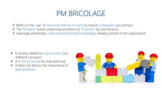  Refers to the use of resources that are to hand to resolve unforeseen occurrences
 The ‘Bricoleur’ solves unplanned pro...