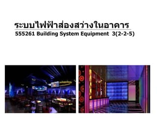 1. ระบบแสงสว่าง (Lighting)
2. ระบบไฟฟ้ากาลัง (Power)
3. ระบบสัญญาณเตือนภัยและระบบสื่อสาร
(Alarm and Communication)
ระบบไฟฟ้ าส่องสว่างในอาคาร
555261 Building System Equipment 3(2-2-5)
 