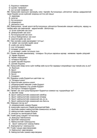 C. бодлогын төлөвлөлт
D. ашгийн төлөвлөлт
E. хүн хүчний төлөвлөлт юм.
/88./ Хүмүүсийн хэрэгцээг хангахуйц олон төрлийн бүтээгдэхүүн, үйлчилгээг хийхэд шаардлагатай
төрөл бүрийн хүчин зүйлсийг хооронд нэгтгэх үйл явцыг
A. хөдөлмөр
B. капитал
C. бүтээгдэхүүн
D. үйлдвэрлэл
E. үйлчилгээ гэнэ.
/89./ Байгууллага, хүний эрэлттэй бүтээгдэхүүн, үйлчилгээг бизнесийн хэвшил нийлүүлж, хариуд нь
төлбөр авах үйл ажиллагааг маркетингийн ойлголтоор
A. хүчин зүйлсийн зах зээл
B. үйлвэрлэлийн зах зээл
C. бүтээгдэхүүний зах зээл
D. улсын байгууллагын зах зээл
E. хэрэглэгчдийн зах зээл
/90./ Зах зээлийн үнийн өрсөлдөөнт тогтцыг:
A. чөлөөт зах зээлийн эдийн засаг
B. үнийн уян хатан байдал
C. үнэ тогтворжилт
D. ялгаварт үнийн систем
E. үл ялгаварт үнийн тогтолцоо гэнэ
/91./ Эдийн засгийн ажиллагаанд татварын ба улсын зарлагын аргаар нөлөөлөх төрийн үйлдлийг
A. төрийн бодлого
B. төрийн зохицуулалт
C. татварын бодлого
D. эдийн засгийн бодлого
E. сангийн бодлого
/92./ Хүмүүсийн ямар нэгэн зүйл төлбөр хийх хүсэл ба чадварыг илэрхийлдэг нэр томъёо аль нь вэ?
A. Хэрэгцээ
B. Эрэлт
C. Шаардлага
D. Хүсэл
E. Сонирхол
/93./ Барааны үнийн бууралтын шалтгаан нь:
A. Татварын өсөлт
B. Хэрэглэгчийн орлогын өсөлт
C. үйлдвэрлэлийн нөөцийн үнийн бууралт
D. дагалдах барааны үнэ цэнийн бууралт
E. Экспортын татварын бууралт
/94./ Чөлөөт зах зээл дээр борлуулалт бууралтын хэмжээг юу тодорхойлдог вэ?
A. Засгийн газар
B. Эрэлт нийлүүлэлтийн хэмжээний нийлбэр
C. Эрэлт нийлүүлэлтийн хэмжээний ялгавар
D. Эрэлт нийлүүлэлтийн хэмжээний аль их нь
E. Эрэлт нийлүүлэлтийн хэмжээний аль бага нь
/95./ Хомсдол гэж юу вэ?
A. үйлдвэрлэлийн хэмжээ буурах
B. хүмүүсийн хэрэгцээт бараа дутагдалтай байх
C. эрэлтийн хэмжээ нийлүүлэлтийн хэмжээнээс их байх
D. нийлүүлэлтийн хэмжээ багасах
E. гачигдал нь хангагдаагүй байх
/96./ Үнийн доод түвшинг тогтоосноор:
A. Хомсдлыг бий болгоно
B. Эрэлтийг нэмэгдүүлнэ
C. Нийлүүлэлтийг нэмэгдүүлнэ
D. Эрэлт нийлүүлэлт хэвээр байна
E. Борлуулалтыг нэмэгдүүлнэ
/97./ Үнийн түвшин өөрчлөгдсөнөөс
A. Нийлүүлэлт өөрчлөгдөнө
B. Нийлүүлэлтийн хэмжээ өөрчлөгдөнө
 
