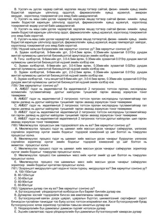 B. Уусгагч нь уусгах чадвар сайтай, хадгалах явцад тогтвор сайтай, физик- химийн хувьд эмийн
бодистой харилцан үйлчлэлд ордоггүй, фармакологийн хувьд идэвхгүй, амархан
хөлддөг, хэрэглэхэд тохиромжтой үнэ хямд байх шаардлагатай.
C. Уусгагч нь маш сайн уусгах чадвартай, хадгалах явцад тогтвор сайтай физмк- химийн хувьд
эмийн бодистой харилцан үйлчлэлд ордоггүй, фармакологийн хувьд идэвхгүй, хэрэглэхэд
тохиромжтой өндөр үнэтэй байх шаардлагатай.
D. Уусгагч нь маш сайн уусгах чадвартай, хадгалах явцад тогтвор сайтай физмк- химийн хувьд
эмийн бодистой харилцан үйлчлэлд ордог, фармакологийн хувьд идэвхгүй, хэрэглэхэд тохиромжтой
үнэ хямд байх хэрэгтэй.
E. Уусгагч нь маш сайн уусгах чадвартай, хадгалах явцад тогтвортой, физмк- химийн хувьд эмийн
бодистой харилцан үйлчлэлд ордоггүй, фармакологийн хувьд идэвхгүй, өндөр температурт хайлдаг,
хэрэглэхэд тохиромжтой үнэ хямд байх хэрэгтэй.
/158./ Нүдний хальсан бэлдмэлийн зөв хариултыг сонгоно уу? Зөв хариултыг сонгоно уу?
A. Зууван хэлбэртэй, 9-6мм-ийн урт, 3.0-4.5мм өргөн, 0.35мм-ийн зузаантай 0.015гр дундаж
жинтэй нулимасны шингэнтэй бионийцэлтэй ариутгагдсан эмийн хэлбэр юм.
B. Тэгш хэлбэртэй, 9-6мм-ийн урт, 3.0-4.5мм өргөн, 0.35мм-ийн зузаантай 0.015гр дундаж жинтэй
нулимасны шингэнтэй бионицэлтэй нүдний эмийн хэлбэр юм.
C. Зууван хэлбэртэй, 6-9мм-ийн урт, 3.0-4.5мм өргөн, 0.35мм-ийн зузаантай 0.025гр дундаж
жинтэй нулимасны шингэнтэй бионицэлтэй нүдний эмийн хэлбэр юм.
D. Зууван хэлбэртэй, 9-6мм-ийн урт, 2.0-2.5мм өргөн, 0.35мм-ийн зузаантай 0.015гр дундаж
жинтэй нулимасны шигэнтэй бионицэлтэй нүдний эмийн хэлбэр юм.
E. Зууван хэлбэртэй, тэгш өнцөгтэй 9-6мм-ийн урт, 3.0-4.5мм өргөн, 0.35мм-ийн зузаантай 0.015гр
дундаж жинтэй нулимасны шигэнтэй бионицэлтэй нүдний эмийн хэлбэр юм.
/159./ Зөв хариулалтыг сонгоно уу?
A. АМБЕГ гэдэг нь хөдөлгөөнтэй ба хөдөлгөөнгүй 2 патроноос тогтсон пропан, кислородны
холимогийн тусламжтайгаар дротыг хайлуулан туншилийг гарган авахад зориулсан тоног
төхөөрөмж
B. АМБЕГ гэдэг нь хөдөлгөөнтэй 2 патроноос тогтсон пропан кислородны тусламжтайгаар гал
гарган дөлөнд нь дротыг хайлуулан туншилийг гарган авахад зориулсан тоног төхөөрөмж
C. АМБЕГ гэдэг нь хөдөлгөөнгүй 2 патроноос тогтсон пропан кислородны тусламжтайгаар гал
гарган дөлөнд нь дротыг хайлуулан туншилийг гарган авахад зориулсан тоног төхөөрөмж
D. АМБЕГ гэдэг нь хөдөлгөөнтэй хөдөлгөөнгүй 2 патроноос тогтсон кислородны тусламжтайгаар
гал гарган дөлөнд нь дротыг хайлуулан туншилийг гарган авахад зориулсан тоног төхөөрөмж
E. АМБЕГ гэдэг нь хөдөлгөөнтэй хөдөлгөөнгүй 2 патроноос тогтсон дротыг хайлуулан шил гарган
авахад зориулсан тоног төхөөрөмж
/160./ Мөхлөгжүүлэх процессын зөв тодорхойлолт аль нь вэ? Зөв хариултыг сонгоно уу?
A. Мөхлөгжүүлэх процесс гэдэг нь шахмал хийх массын урсах чанарыг сайжруулах, үелэхээс
сэргийлэх зорилгоор нунтаг эмийн бодисыг тодорхой хэмжээний үр шиг болтол нь томруулах
процессыг хэлнэ.
B. Мөхлөгжүүлэх процесс гэдэг нь шахмал хийх массын урсах чанарыг бууруулан үелэхээс
сэргийлэх зорилгоор нунтаг эмийн бодисыг тодорхой хэмжээний үр шиг болтол нь
жижиглэх процессыг хэлнэ
C. Мөхлөгжүүлэх процесс гэдэг нь шахмал хийх массын урсах чанарыг сайжруулах зорилгоор
нунтаг эмийн бодисыг томруулах процессыг хэлнэ.
D. Мөхлөгжүүлэх процесс гэж шахмалын масс хийх нунтаг эмийг үр шиг болтол нь томруулах
процессыг хэлнэ.
E. Мөхлөгжүүлэх процесс гэж шахмалын масс хийх массын урсах чанарыг сайжруулах
зорилгоор эмийн бодисыг нунтаглах процессыг хэлнэ.
/161./ Зээрэнцэгт жигдрүүлэгч цагт хэдэн кг тосон түрхэц жигдрүүлдэг вэ? Зөв хариултыг сонгоно уу?
A. 100-150кг/цаг
B. 80-120кг/цаг
C. 50-60кг/цаг
D. 60-90кг/цаг
E. 60-80кг/цаг
/162./ Цувралын дугаар гэж юу вэ? Зөв хариултыг сонгоно уу?
A. Бүтээгдэхүүний үйлдвэрлэлтэй холбогдсон бүх баримт бичгийн дугаар юм.
B. Дугаарлах хэсгийг тодорхойлж бичсэн зөв ажиллагааны заавар юм
C. Бүтээгдэхүүний хаяган дээрх цуврал, цувралын бүртгэл, шинжилгээний сертификат зэрэгт
бичигдсэн тусгайлан танигддаг тоо буюу үсгээс тогтсон илэрхийлэл юм. Хэсэг бүтээгдэхүүнийг бусад
бүтээгдэхүүнээс ялгах зорилгоор тусгайлан тавьсан хяналтын дугаар юм
D. Үйлдвэрлэлийн бүх дамжлагыг дамжсан гэдгийг нотолсон дугаар
E. Эцсийн савлалтаас гадна үйлдвэрлэлийн бүх дамжлагын бүтээглэхүүнийг хамарсан дугаар
 