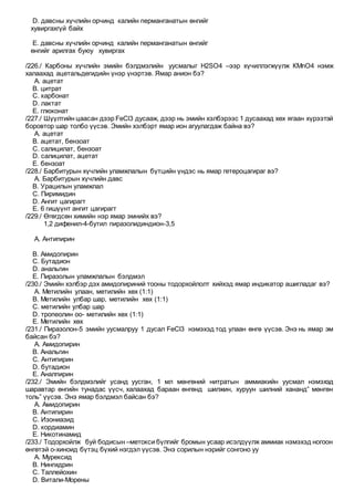 D. давсны хүчлийн орчинд калийн перманганатын өнгийг
хувиргахгүй байх
E. давсны хүчлийн орчинд калийн перманганатын өнгийг
өнгийг арилгах буюу хувиргах
/226./ Карбоны хүчлийн эмийн бэлдмэлийн уусмалыг Н2SO4 –ээр хүчиллэгжүүлж КМnO4 нэмж
халаахад ацетальдегидийн үнэр үнэртэв. Ямар анион бэ?
A. ацетат
B. цитрат
C. карбонат
D. лактат
E. глюконат
/227./ Шүүлтийн цаасан дээр FeCl3 дусааж, дээр нь эмийн хэлбэрээс 1 дусаахад хөх ягаан хүрээтэй
боровтор шар толбо үүсэв. Эмийн хэлбэрт ямар ион агуулагдаж байна вэ?
A. ацетат
B. ацетат, бензоат
C. салицилат, бензоат
D. салицилат, ацетат
E. бензоат
/228./ Барбитурын хүчлийн уламжлалын бүтцийн үндэс нь ямар гетероцагираг вэ?
A. Барбитурын хүчлийн давс
B. Урацилын уламжлал
C. Пиримидин
D. Ангит цагирагт
E. 6 гишүүнт ангит цагирагт
/229./ Өгөгдсөн химийн нэр ямар эмнийх вэ?
1,2 дифенил-4-бутил пиразолидиндион-3,5
A. Антипирин
B. Амидопирин
C. Бутадион
D. анальгин
E. Пиразолын уламжлалын бэлдмэл
/230./ Эмийн хэлбэр дэх амидопириний тооны тодорхойлолт хийхэд ямар индикатор ашигладаг вэ?
A. Метилийн улаан, метилийн хөх (1:1)
B. Метилийн улбар шар, метилийн хөх (1:1)
C. метилийн улбар шар
D. тропеолин оо- метилийн хөх (1:1)
E. Метилийн хөх
/231./ Пиразолон-5 эмийн уусмалруу 1 дусал FeCl3 нэмэхэд тод улаан өнгө үүсэв. Энэ нь ямар эм
байсан бэ?
A. Амидопирин
B. Анальгин
C. Антипирин
D. бутадион
E. Аналпирин
/232./ Эмийн бэлдмэлийг усанд уусган, 1 мл мөнгөний нитратын аммиакийн уусмал нэмэхэд
шаравтар өнгийн тунадас үүсч, халаахад бараан өнгөнд шилжин, хуруун шилний хананд” мөнгөн
толь” үүсэв. Энэ ямар бэлдмэл байсан бэ?
A. Амидопирин
B. Антипирин
C. Изониазид
D. кордиамин
E. Никотинамид
/233./ Тодорхойлж буй бодисын –метокси бүлгийг бромын усаар исэлдүүлж аммиак нэмэхэд ногоон
өнгөтэй о-хиноид бүтэц бүхий нэгдэл үүсэв. Энэ сорилын нэрийг сонгоно уу
A. Мурексид
B. Нингидрин
C. Таллейохин
D. Витали-Морены
 