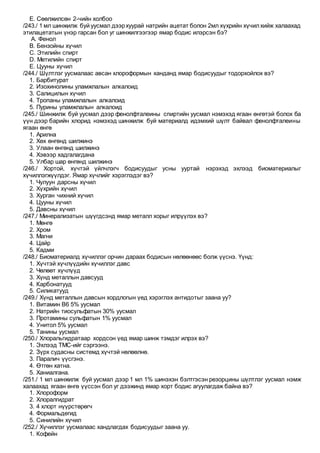 E. Сөөлжилсөн 2-чийн холбоо
/243./ 1 мл шинжилж буй уусмал дээрхуурай натрийн ацетат болон 2мл хүхрийн хүчилхийж халаахад
этилацетатын үнэр гарсан бол уг шинжилгээгээр ямар бодис илэрсэн бэ?
A. Фенол
B. Бензойны хүчил
C. Этилийн спирт
D. Метилийн спирт
E. Цууны хүчил
/244./ Шүлтлэг уусмалаас авсан хлороформын ханданд ямар бодисуудыг тодорхойлох вэ?
1. Барбитурат
2. Изохинолины уламжлалын алкалоид
3. Салицилын хүчил
4. Тропаны уламжлалын алкалоид
5. Пурины уламжлалын алкалоид
/245./ Шинжилж буй уусмал дээр фенолфталеины спиртийн уусмал нэмэхэд ягаан өнгөтэй болох ба
үүн дээр барийн хлорид нэмэхэд шинжилж буй материалд идэмхий шүлт байвал фенолфталеины
ягаан өнгө
1. Арилна
2. Хөх өнгөнд шилжинэ
3. Улаан өнгөнд шилжинэ
4. Хэвээр хадгалагдана
5. Улбар шар өнгөнд шилжинэ
/246./ Хортой, хүчтэй үйлчлэгч бодисуудыг усны ууртай нэрэхэд эхлээд биоматериалыг
хүчиллэгжүүлдэг. Ямар хүчлийг хэрэглэдэг вэ?
1. Чулуун дарсны хүчил
2. Хүхрийн хүчил
3. Хурган чихний хүчил
4. Цууны хүчил
5. Давсны хүчил
/247./ Минерализатын шүүгдсэнд ямар металл хорыг илрүүлэх вэ?
1. Мөнгө
2. Хром
3. Магни
4. Цайр
5. Кадми
/248./ Биоматериалд хүчиллэг орчин дараах бодисын нөлөөнөөс болж үүснэ. Үүнд:
1. Хүчтэй хүчлүүдийн хүчиллэг давс
2. Чөлөөт хүчлүүд
3. Хүнд металлын давсууд
4. Карбонатууд
5. Силикатууд
/249./ Хүнд металлын давсын хордлогын үед хэрэглэх антидотыг заана уу?
1. Витамин В6 5% уусмал
2. Натрийн тиосульфатын 30% уусмал
3. Протамины сульфатын 1% уусмал
4. Унитол 5% уусмал
5. Танины уусмал
/250./ Хлоральгидратаар хордсон үед ямар шинж тэмдэг илрэх вэ?
1. Эхлээд ТМС-ийг сэргээнэ.
2. Зүрх судасны системд хүчтэй нөлөөлнө.
3. Паралич үүсгэнэ.
4. Өтгөн хатна.
5. Ханиалгана.
/251./ 1 мл шинжилж буй уусмал дээр 1 мл 1% шинэхэн бэлтгэсэн резорцины шүлтлэг уусмал нэмж
халаахад ягаан өнгө үүссэн бол уг дээжинд ямар хорт бодис агуулагдаж байна вэ?
1. Хлороформ
2. Хлоралгидрат
3. 4 хлорт нүүрстөрөгч
4. Формальдегид
5. Синилийн хүчил
/252./ Хүчиллэг уусмалаас хандлагдах бодисуудыг заана уу.
1. Кофейн
 