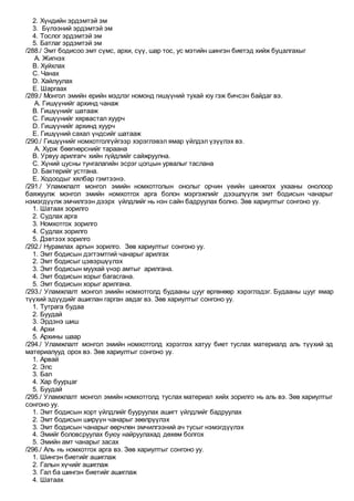 2. Хүндийн эрдэмтэй эм
3. Бүлээний эрдэмтэй эм
4. Тослог эрдэмтэй эм
5. Батлаг эрдэмтэй эм
/288./ Эмт бодисоо эмт сүмс, архи, сүү, шар тос, ус мэтийн шингэн биетэд хийж буцалгахыг
A. Жигнэх
B. Хуйхлах
C. Чанах
D. Хайлуулах
E. Шаргаах
/289./ Монгол эмийн ерийн мэдлэг номонд гишүүний тухай юу гэж бичсэн байдаг вэ.
A. Гишүүнийг архинд чанаж
B. Гишүүнийг шатааж
C. Гишүүнийг хярвастал хуурч
D. Гишүүнийг архинд хуурч
E. Гишүүний сахал үндсийг шатааж
/290./ Гишүүнийг номхотголгүйгээр хэрэглэвэл ямар үйлдэл үзүүлэх вэ.
A. Хурж бөөгнөрснийг тараана
B. Урвуу арилгагч хийн гүйдлийг сайжруулна.
C. Хүний цусны тунгалагийн эсрэг цогцын урвалыг таслана
D. Бактерийг устгана.
E. Ходоодыг хялбар гэмтээнэ.
/291./ Уламжлалт монгол эмийн номхотголын онолыг орчин үеийн шинжлэх ухааны онолоор
баяжуулж монгол эмийн номхотгох арга болон мэргэжлийг дээшлүүлж эмт бодисын чанарыг
нэмэгдүүлж эмчилгээн дээрх үйлдлийг нь нэн сайн бадруулах болно. Зөв хариултыг сонгоно уу.
1. Шатаах зорилго
2. Судлах арга
3. Номхотгох зорилго
4. Судлах зорилго
5. Дэвтээх зорилго
/292./ Нурамлах аргын зорилго. Зөв хариултыг сонгоно уу.
1. Эмт бодисын дэгтэмтгий чанарыг арилгах
2. Эмт бодисыг цэвэршүүлэх
3. Эмт бодисын муухай үнэр амтыг арилгана.
4. Эмт бодисын хорыг багасгана.
5. Эмт бодисын хорыг арилгана.
/293./ Уламжлалт монгол эмийн номхотголд будааны цууг өргөнөөр хэрэглэдэг. Будааны цууг ямар
түүхий эдүүдийг ашиглан гарган авдаг вэ. Зөв хариултыг сонгоно уу.
1. Тутрага будаа
2. Буудай
3. Эрдэнэ шиш
4. Архи
5. Архины шаар
/294./ Уламжлалт монгол эмийн номхотголд хэрэглэх хатуу биет туслах материалд аль түүхий эд
материалууд орох вэ. Зөв хариултыг сонгоно уу.
1. Арвай
2. Элс
3. Бал
4. Хар буурцаг
5. Буудай
/295./ Уламжлалт монгол эмийн номхотголд туслах материал хийх зорилго нь аль вэ. Зөв хариултыг
сонгоно уу.
1. Эмт бодисын хорт үйлдлийг бууруулах ашигт үйлдлийг бадруулах
2. Эмт бодисын ширүүн чанарыг зөөлрүүлэх
3. Эмт бодисын чанарыг өөрчлөн эмчилгээний ач тусыг нэмэгдүүлэх
4. Эмийг боловсруулах буюу найруулахад дөхөм болгох
5. Эмийн амт чанарыг засах
/296./ Аль нь номхотгох арга вэ. Зөв хариултыг сонгоно уу.
1. Шингэн биетийг ашиглаж
2. Галын хүчийг ашиглаж
3. Гал ба шингэн биетийг ашиглаж
4. Шатаах
 