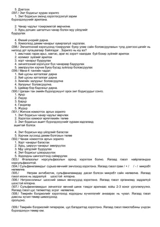 5. Дэвтээх
/297./ Эмт бодисыг хуурах зорилго
1. Эмт бодисын эмэнд хэрэглэгдэхгүй зарим
бүрэлдэхүүнийг арилгана.
2. Чанар чадлыг тохиромжтой өөрчилнө.
3. Хурц догшин шаталтын чанар болон муу үйлдлийг
бууруулах
4. Өмхий үнэрийг дарна.
5. Хэмхэлхэд дөхөм чанарыг хувиргахгүй хадгалах.
/298./ Эмчилгээний хэрэгцээнд тохируулах буюу улам сайн боловсруулахын тулд дэвтээх цагийг нь
нилээд урт хугацаагаар байлгадаг . Зорилго нь юу вэ?
1. амьтнаас гарах арьс, хавтас, араг яс зэрэгт наалдаж буй бохир зүйлийг арилгах
2. холимог зүйлийг арилгах
3. хорт чанарыг бууруулах
4. эмчилгээний хэрэгцээг бүх чанараар бадруулах
5. зөөлрүүлэн хэрчих буюу бусад зүйлээр боловсруулах
/299./ Мана-4 тангийн чадал
1. Хий цусны хатгалгааг дарна
2. Хий цусны хатгалгааг дарна
3. Хижгийн халууныг боловсруулна
4. Халууныг боловсруулна.
5. Цайвар бор бадганыг дарна.
/300./ Цагаан тан эмийн бүрэлдэхүүнт орох эмт бодисуудыг сонго.
1. Арүр
2. Лидэр
3. Барүр
4. Гандигар
5. Жүрүр
/301./ Жигнэж номхотгох аргын зорилго
1. Эмт бодисын чанар чадлыг өөрчлөх
2. Хэрэглэх хэмжээг өргөтгөхийн төлөө
3. Эмт бодисын ашигт бүрэлдэхүүнийг хурааж хадгалахд
ашигтай болгох
4. Эмт бодисын муу үйлдлийг багасгах
5. Хэрчиж зүсэхэд дөхөм болгохын төлөө
/302./ Чанаж номхотгох аргын зорилго
1. Хорт чанарыг багасгах
2. Хурц, ширүүн чанарыг зөөлрүүлэх
3. Муу үйлдлийг бууруулах
4. Эмт бодисыг цэвэршүүлэх
5. Ходоодны шингээлтэнд сайжруулах
/303./ Фталазолыг норсульфазолын оронд хэрэглэж болно. Яагаад гэвэл найрлагандаа
норсульфазолтой.
/304./ Сульфаниламидыг сүрьеэ өвчнийг эмчлэхэд хэрэглэнэ. Яагаад гэвэл грам / + / / - / микробт
нөлөөлнө.
/305./ Неграм антибиотик, сульфаниламидад дасал болсон микробт сайн нөлөөлнө. Яагаад
гэвэл ихэнх нь задралгүй шээстэй ялгарна.
/306./ Нитроксолиныг шээсний замын өвчнүүдэд хэрэглэнэ. Яагаад гэвэл организмд задралгүй
шээстэй ялгарна.
/307./ Сульфаниламидын эмчилгээг өвчний шинж тэмдэг арилнаас хойш 2-3 хоног үргэлжлүүлнэ.
Яагаад гэвэл цус төлжилтөд эсрэг нөлөөлнө.
/308./ Төмрийн бэлдмэлийг хэрэглэхэд ходоодны хүчиллэгийг анхаарах нь чухал. Яагаад гэвэл
давсны хүчил төмөр шимэгдэхэд
оролцоно.
/309./ Төмрийн бэлдмэлийг гиперхром, цус багадалтад хэрэглэнэ. Яагаад гэвэл гемоглобины үндсэн
бүрэлдэхүүн төмөр юм.
 