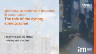 1
Felicity Heathcote-Márcz
Thursday 24th May 2018
Immersive approaches to the future
of construction:
The role of the cyborg
ethnographer
 