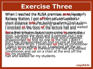 Exercise Three
nagaRAJU
When I reached the RUSA premises near Nampally
Railway Station, I got off the cab and walked a
short distance into the building where I had a class.
I knocked at the door of the lecture hall and waited
for a few minutes, but no one came to open the
door. I pushed the door and it opened, but I was
disappointed to find no one in the hall. I didn’t
know where to go. I switched on the air conditioner
and sat in a chair at the end of the hall and waited
for my students.
When I reached the RUSA premises at Nampally
Railway Station, I got of the cab and walked a
short distance in the building where I had a class.
I knocked on the door in the lecture hall and
waited till a few minutes, but no one came toward
open the door. I pushed the door and it opened,
but I was disappointed on find no one at the hall.
I didn’t know where to go. I switched off the air
conditioner and sat on a chair at the end off the
hall and waited far my students.
 