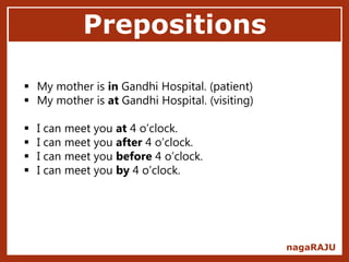 Prepositions
nagaRAJU
 My mother is in Gandhi Hospital. (patient)
 My mother is at Gandhi Hospital. (visiting)
 I can meet you at 4 o’clock.
 I can meet you after 4 o’clock.
 I can meet you before 4 o’clock.
 I can meet you by 4 o’clock.
 