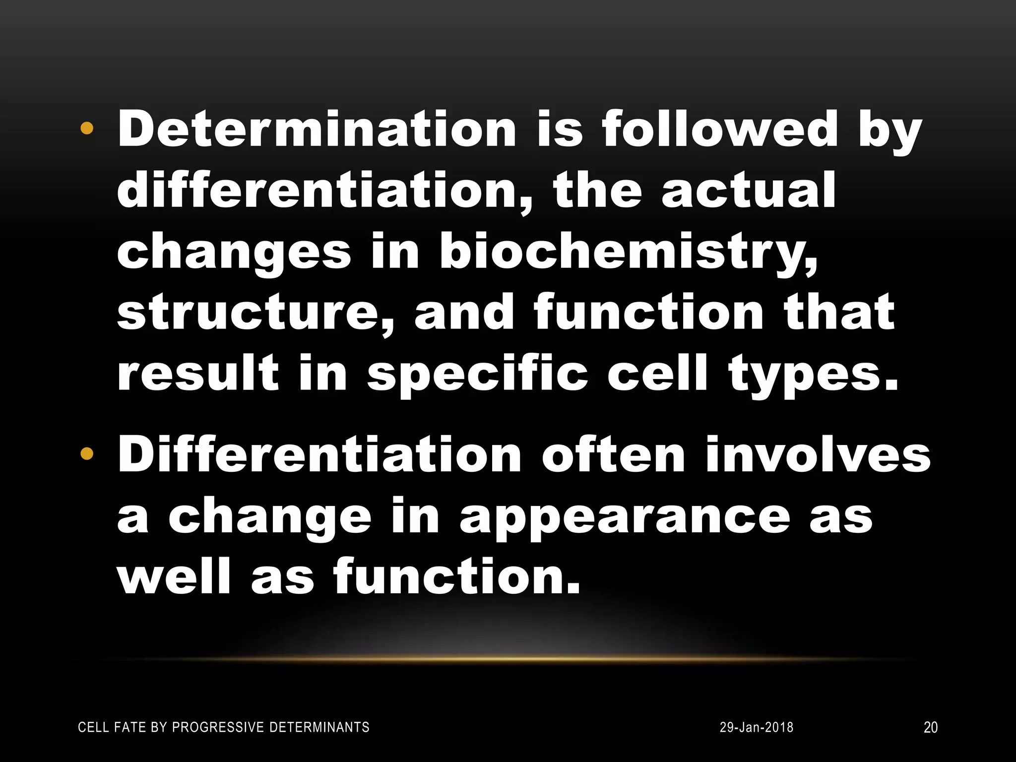 • Determination is followed by
differentiation, the actual
changes in biochemistry,
structure, and function that
result in specific cell types.
• Differentiation often involves
a change in appearance as
well as function.
29-Jan-2018CELL FATE BY PROGRESSIVE DETERMINANTS 20
 
