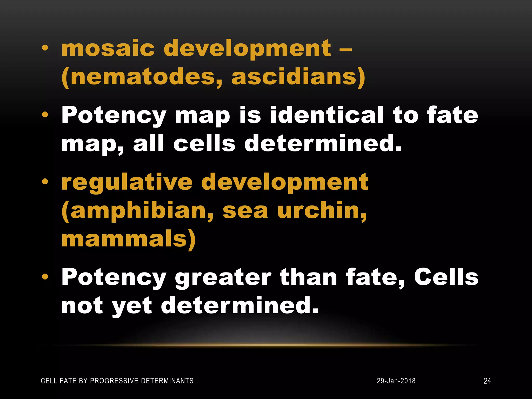 • mosaic development –
(nematodes, ascidians)
• Potency map is identical to fate
map, all cells determined.
• regulative development
(amphibian, sea urchin,
mammals)
• Potency greater than fate, Cells
not yet determined.
29-Jan-2018CELL FATE BY PROGRESSIVE DETERMINANTS 24
 