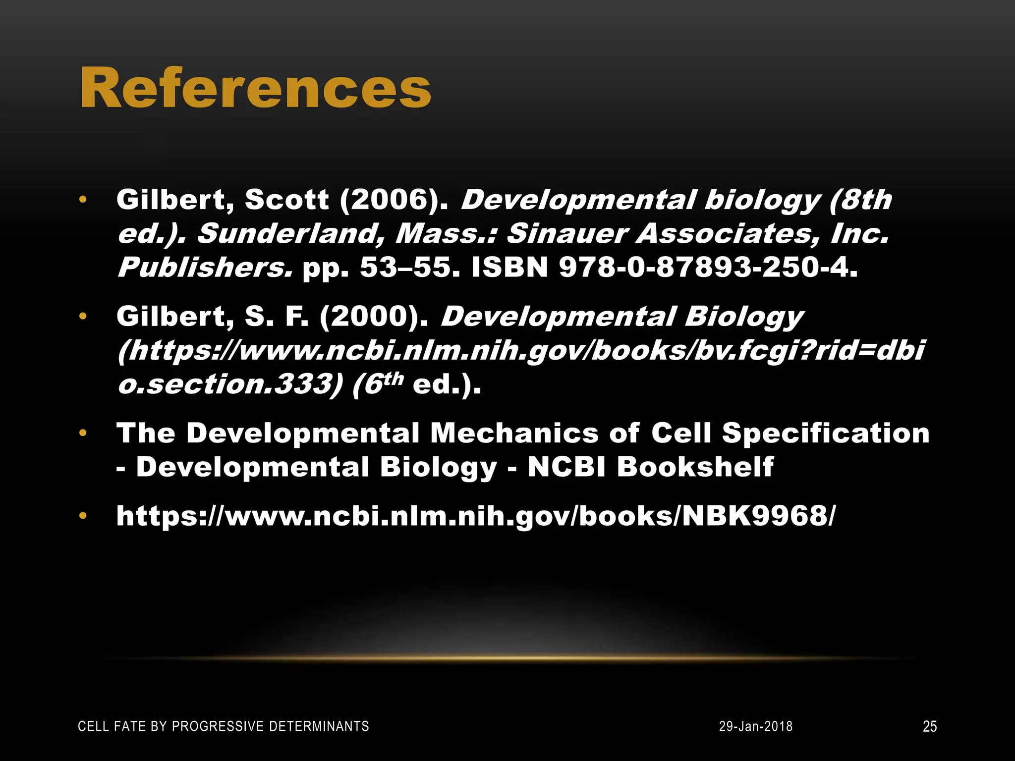 References
• Gilbert, Scott (2006). Developmental biology (8th
ed.). Sunderland, Mass.: Sinauer Associates, Inc.
Publishers. pp. 53–55. ISBN 978-0-87893-250-4.
• Gilbert, S. F. (2000). Developmental Biology
(https://www.ncbi.nlm.nih.gov/books/bv.fcgi?rid=dbi
o.section.333) (6th ed.).
• The Developmental Mechanics of Cell Specification
- Developmental Biology - NCBI Bookshelf
• https://www.ncbi.nlm.nih.gov/books/NBK9968/
29-Jan-2018CELL FATE BY PROGRESSIVE DETERMINANTS 25
 