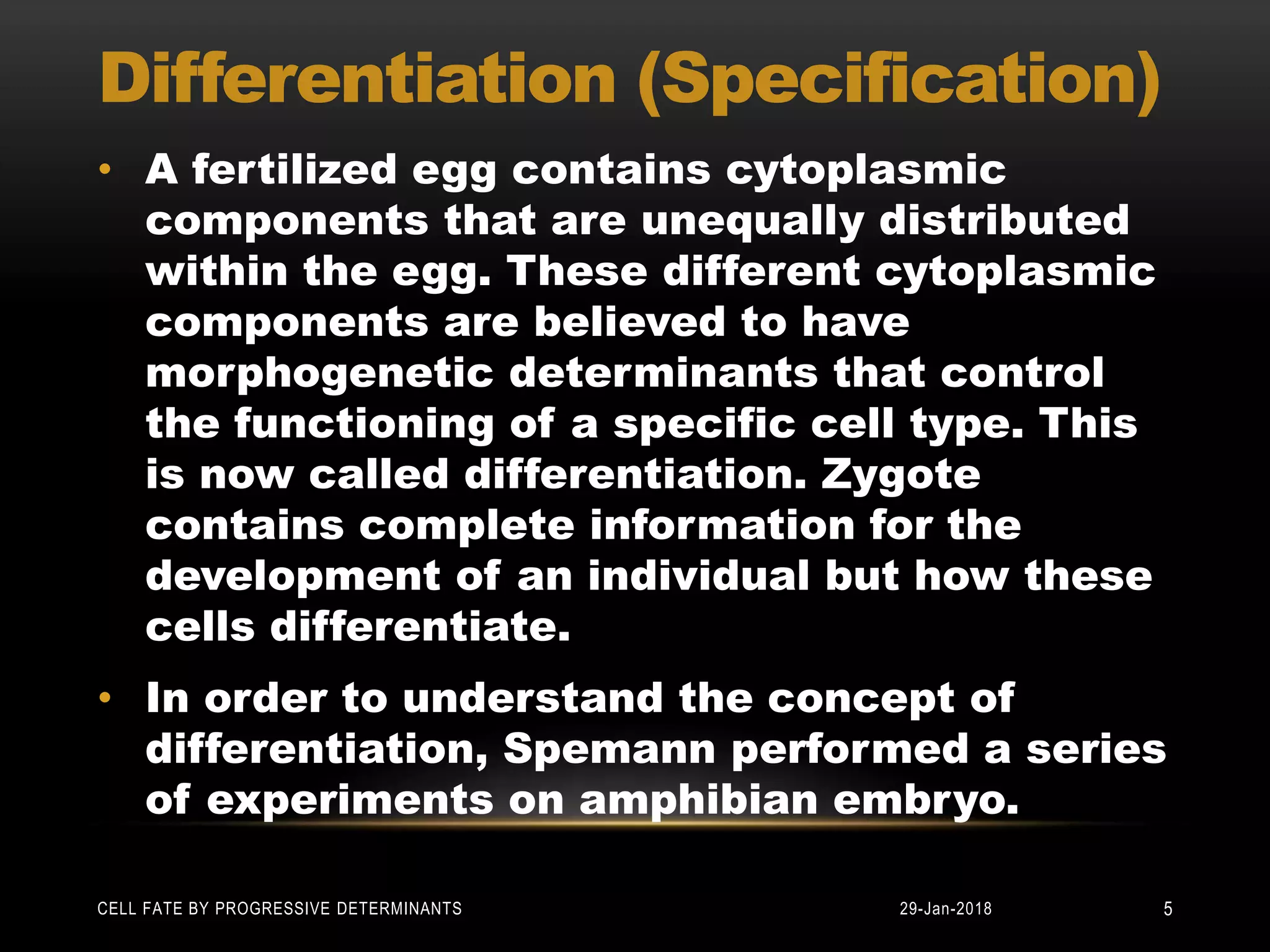 Differentiation (Specification)
• A fertilized egg contains cytoplasmic
components that are unequally distributed
within the egg. These different cytoplasmic
components are believed to have
morphogenetic determinants that control
the functioning of a specific cell type. This
is now called differentiation. Zygote
contains complete information for the
development of an individual but how these
cells differentiate.
• In order to understand the concept of
differentiation, Spemann performed a series
of experiments on amphibian embryo.
29-Jan-2018CELL FATE BY PROGRESSIVE DETERMINANTS 5
 