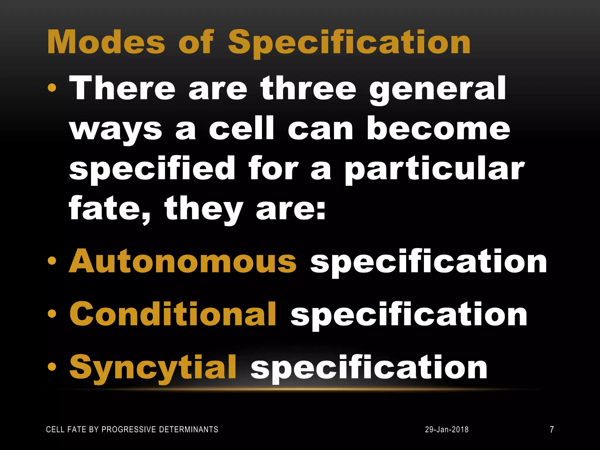 Modes of Specification
• There are three general
ways a cell can become
specified for a particular
fate, they are:
• Autonomous specification
• Conditional specification
• Syncytial specification
29-Jan-2018CELL FATE BY PROGRESSIVE DETERMINANTS 7
 