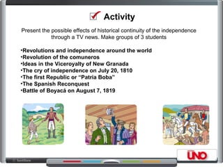Activity
Present the possible effects of historical continuity of the independence
through a TV news. Make groups of 3 students
•Revolutions and independence around the world
•Revolution of the comuneros
•Ideas in the Viceroyalty of New Granada
•The cry of independence on July 20, 1810
•The first Republic or “Patria Boba”
•The Spanish Reconquest
•Battle of Boyacá on August 7, 1819
 