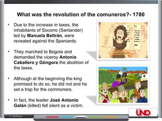 What was the revolution of the comuneros?- 1780
• Due to the increase in taxes, the
inhabitants of Socorro (Santander)
led by Manuela Beltrán, were
revealed against the Spaniards.
• They marched to Bogota and
demanded the viceroy Antonio
Caballero y Góngora the abolition of
the taxes.
• Although at the beginning the king
promised to do so, he did not and he
set a trap for the commoners.
• In fact, the leader José Antonio
Galán (killed) fell silent as a victim.
 