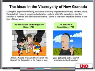 The ideas in the Viceroyalty of New Granada
During the eighteenth century, education was very important for society. The Bourbons,
through their reforms, supported education, culture, scientific expeditions and the
creation of libraries and educational centers. Some of the most important events in the
field of ideas were:
The translation of the Rights of
Man - 1794
The Botanical
Expedition - 1783
José Celestino Mutis. Spanish
priest who led the Expedition.
Antonio Nariño. Translated from French into
Spanish the Declaration of the Rights of Man.
 