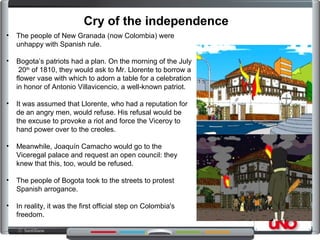 • The people of New Granada (now Colombia) were
unhappy with Spanish rule.
• Bogota’s patriots had a plan. On the morning of the July
20th
of 1810, they would ask to Mr. Llorente to borrow a
flower vase with which to adorn a table for a celebration
in honor of Antonio Villavicencio, a well-known patriot.
• It was assumed that Llorente, who had a reputation for
de an angry men, would refuse. His refusal would be
the excuse to provoke a riot and force the Viceroy to
hand power over to the creoles.
• Meanwhile, Joaquín Camacho would go to the
Viceregal palace and request an open council: they
knew that this, too, would be refused.
• The people of Bogota took to the streets to protest
Spanish arrogance.
• In reality, it was the first official step on Colombia's
freedom.
Cry of the independence
 