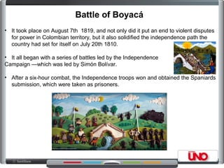 • It took place on August 7th 1819, and not only did it put an end to violent disputes
for power in Colombian territory, but it also solidified the independence path the
country had set for itself on July 20th 1810.
• It all began with a series of battles led by the Independence
Campaign —which was led by Simón Bolívar.
• After a six-hour combat, the Independence troops won and obtained the Spaniards
submission, which were taken as prisoners.
Battle of Boyacá
 