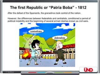 The first Republic or “Patria Boba” - 1812
After the defeat of the Spaniards, the granadinos took control of the nation.
However, the differences between federalists and centralists, conditioned a period of
political instability and the beginning of several armed clashes known as civil wars.
 