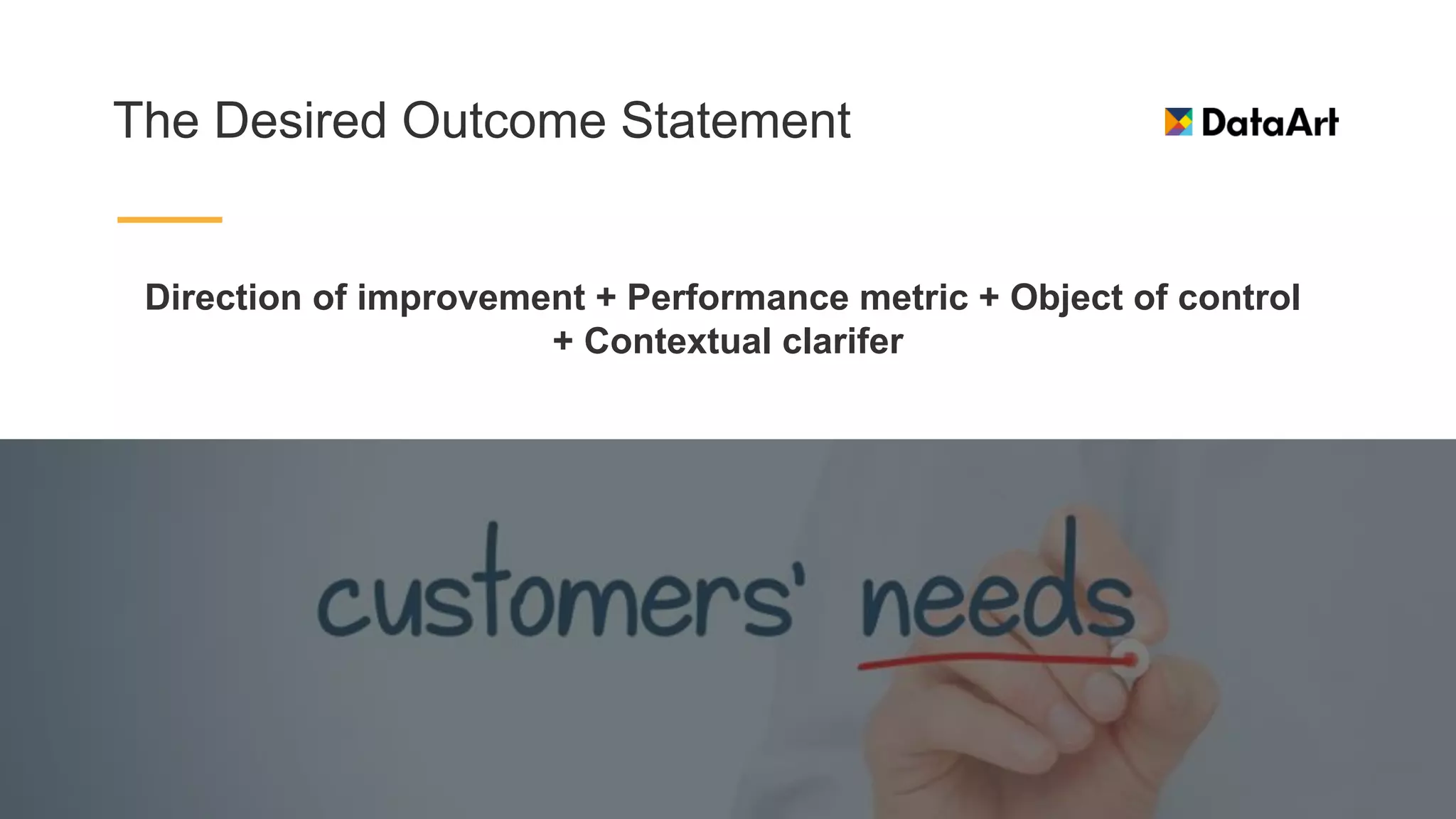 The Desired Outcome Statement
Direction of improvement + Performance metric + Object of control
+ Contextual clarifer
 