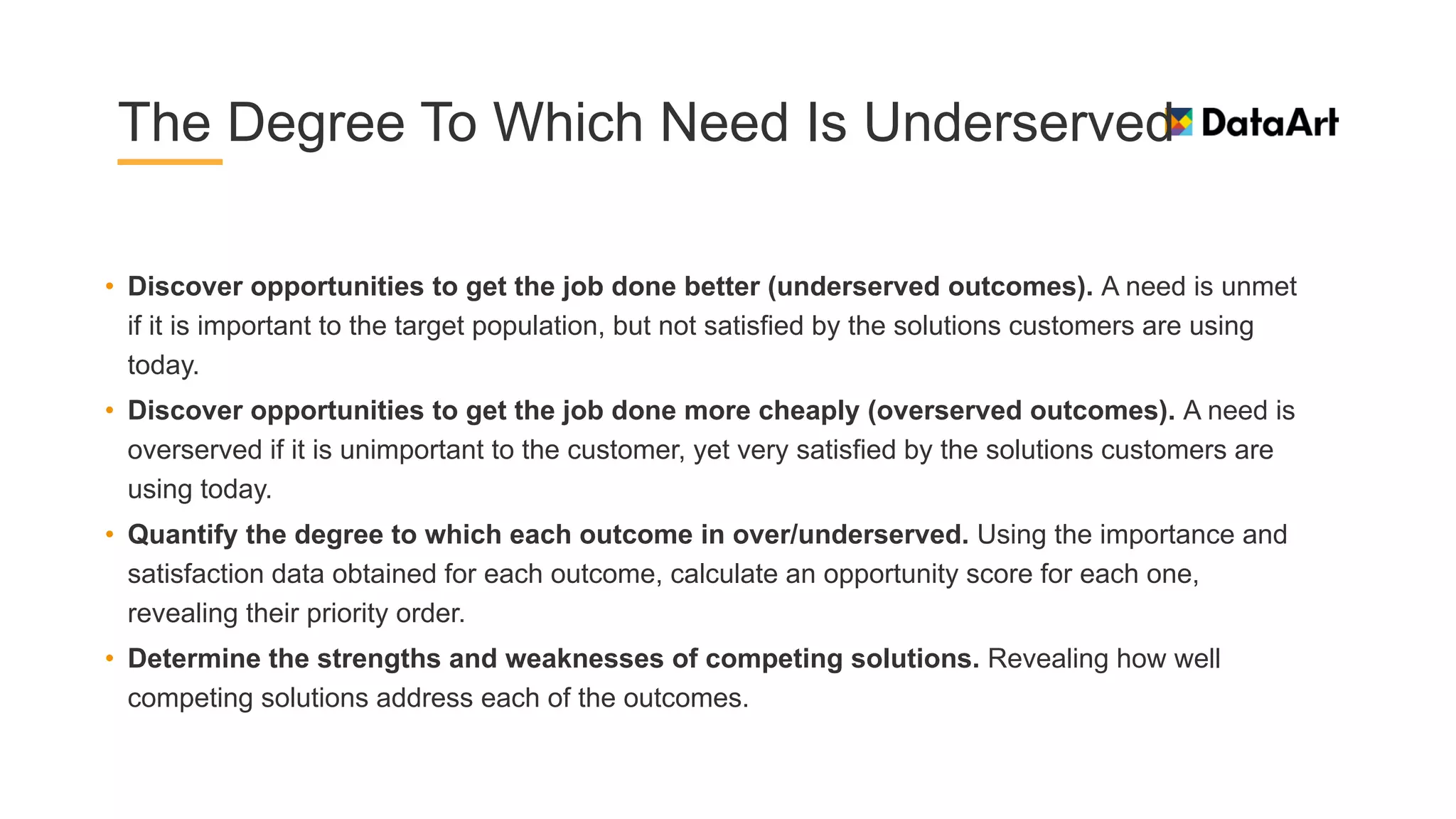 The Degree To Which Need Is Underserved
• Discover opportunities to get the job done better (underserved outcomes). A need is unmet
if it is important to the target population, but not satisfied by the solutions customers are using
today.
• Discover opportunities to get the job done more cheaply (overserved outcomes). A need is
overserved if it is unimportant to the customer, yet very satisfied by the solutions customers are
using today.
• Quantify the degree to which each outcome in over/underserved. Using the importance and
satisfaction data obtained for each outcome, calculate an opportunity score for each one,
revealing their priority order.
• Determine the strengths and weaknesses of competing solutions. Revealing how well
competing solutions address each of the outcomes.
 