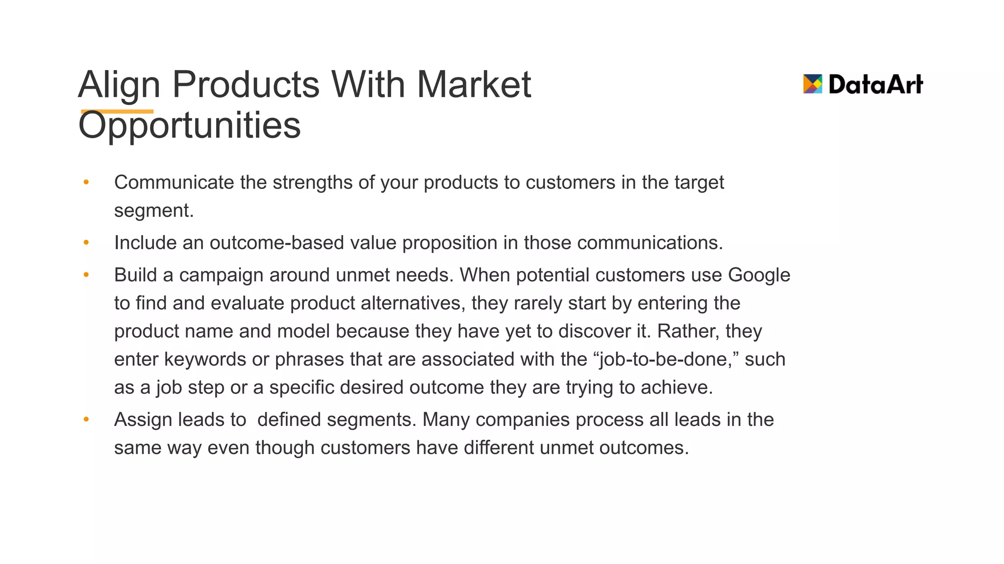 Align Products With Market
Opportunities
• Communicate the strengths of your products to customers in the target
segment.
• Include an outcome-based value proposition in those communications.
• Build a campaign around unmet needs. When potential customers use Google
to find and evaluate product alternatives, they rarely start by entering the
product name and model because they have yet to discover it. Rather, they
enter keywords or phrases that are associated with the “job-to-be-done,” such
as a job step or a specific desired outcome they are trying to achieve.
• Assign leads to defined segments. Many companies process all leads in the
same way even though customers have different unmet outcomes.
 