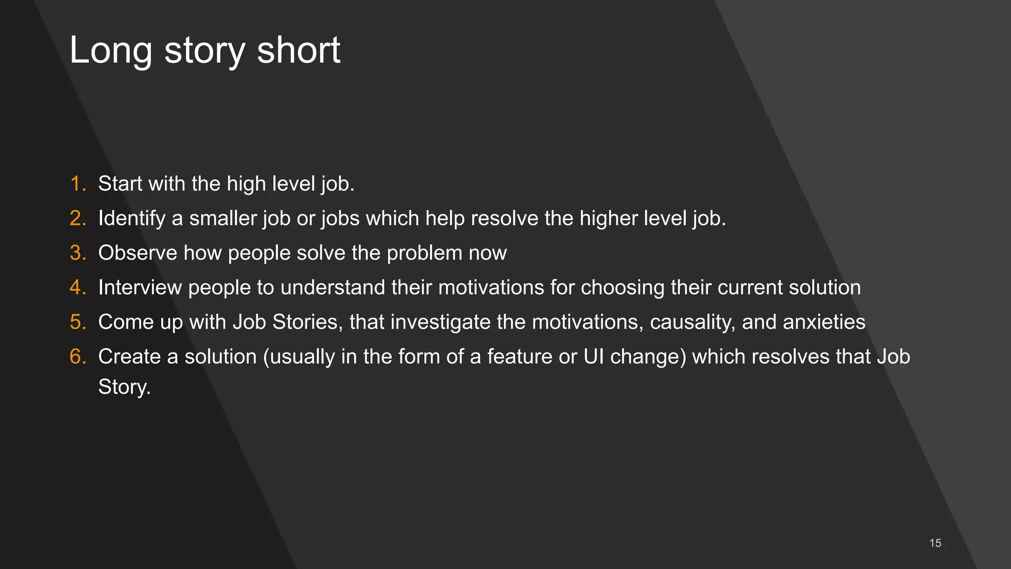 Long story short
1. Start with the high level job.
2. Identify a smaller job or jobs which help resolve the higher level job.
3. Observe how people solve the problem now
4. Interview people to understand their motivations for choosing their current solution
5. Come up with Job Stories, that investigate the motivations, causality, and anxieties
6. Create a solution (usually in the form of a feature or UI change) which resolves that Job
Story.
 