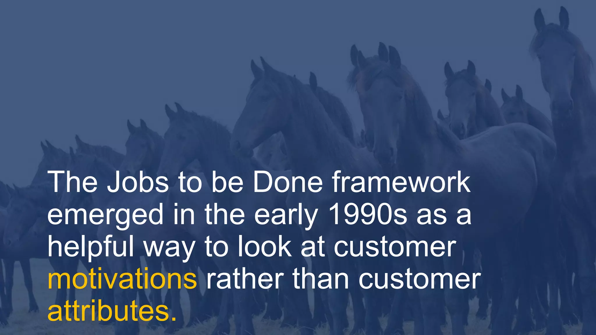 3
The Jobs to be Done framework
emerged in the early 1990s as a
helpful way to look at customer
motivations rather than customer
attributes.
 