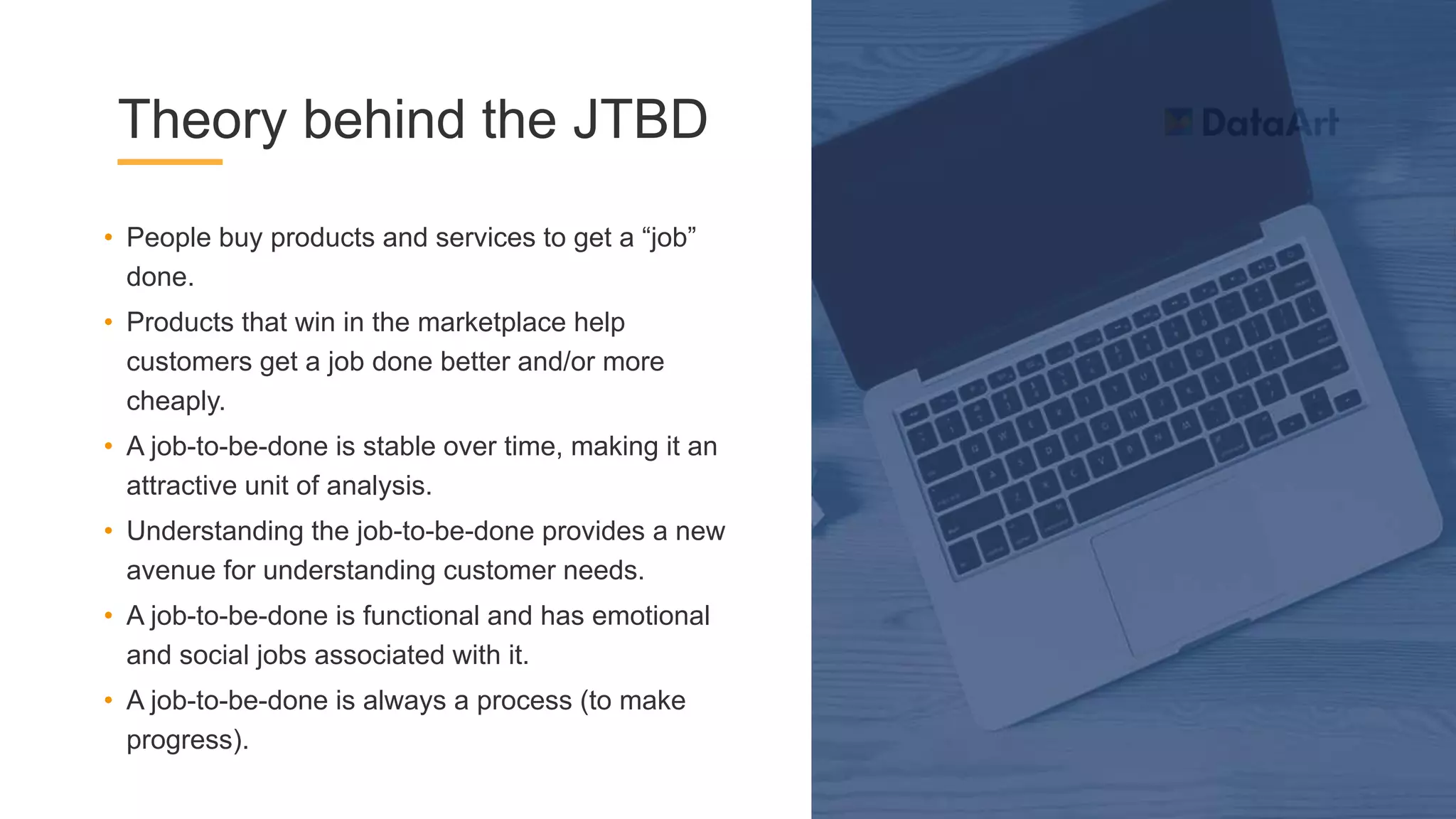 Theory behind the JTBD
• People buy products and services to get a “job”
done.
• Products that win in the marketplace help
customers get a job done better and/or more
cheaply.
• A job-to-be-done is stable over time, making it an
attractive unit of analysis.
• Understanding the job-to-be-done provides a new
avenue for understanding customer needs.
• A job-to-be-done is functional and has emotional
and social jobs associated with it.
• A job-to-be-done is always a process (to make
progress).
 