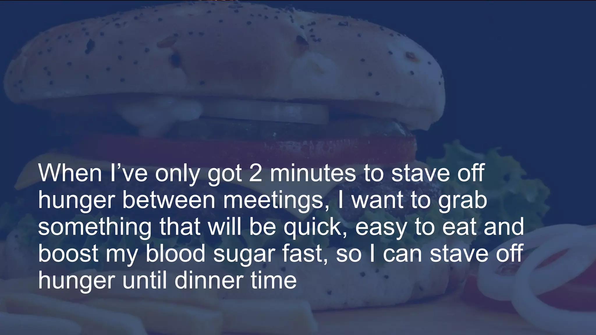 8
When I’ve only got 2 minutes to stave off
hunger between meetings, I want to grab
something that will be quick, easy to eat and
boost my blood sugar fast, so I can stave off
hunger until dinner time
When I’ve only got 2 minutes to stave off
hunger between meetings, I want to grab
something that will be quick, easy to eat and
boost my blood sugar fast, so I can stave off
hunger until dinner time
 