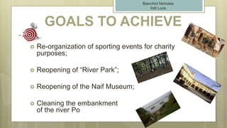 GOALS TO ACHIEVE
 Re-organization of sporting events for charity
purposes;
 Reopening of “River Park”;
 Reopening of the Naif Museum;
 Cleaning the embankment
of the river Po
Bianchini Nicholas
Iotti Luca
 