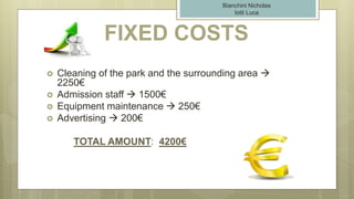 FIXED COSTS
 Cleaning of the park and the surrounding area 
2250€
 Admission staff  1500€
 Equipment maintenance  250€
 Advertising  200€
TOTAL AMOUNT: 4200€
Bianchini Nicholas
Iotti Luca
 
