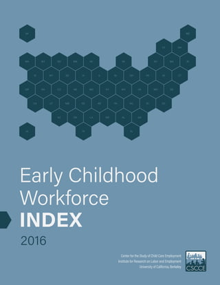 AEarly Childhood Workforce Index 2016
Center for the Study of Child Care Employment, University of California, Berkeley
WA MT ND MN WI MI NY MA RI
VT NH
AK ME
ID WY SD IA IL IN OH PA NJ CT
NVOR
HI
CO NE MO KY WV VA MD DE
UTCA NM KS AR TN NC SC DC
AZ OK LA MS AL GA
TX FL
Center for the Study of Child Care Employment
Institute for Research on Labor and Employment
University of California, Berkeley
Early Childhood
Workforce
INDEX
2016
2
 