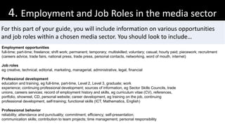 4. Employment and Job Roles in the media sector
For this part of your guide, you will include information on various opportunities
and job roles within a chosen media sector. You should look to include…
Employment opportunities
full-time; part-time; freelance; shift work; permanent; temporary; multiskilled; voluntary; casual; hourly paid; piecework; recruitment
(careers advice, trade fairs, national press, trade press, personal contacts, networking, word of mouth, internet)
Job roles
eg creative, technical, editorial, marketing, managerial, administrative, legal, financial
Professional development
education and training, eg full-time, part-time, Level 2, Level 3, graduate; work
experience; continuing professional development; sources of information, eg Sector Skills Councils, trade
unions, careers services; record of employment history and skills, eg curriculum vitae (CV), references,
portfolio, showreel, CD, personal website; career development, eg training on the job, continuing
professional development, self-training; functional skills (ICT, Mathematics, English)
Professional behavior
reliability; attendance and punctuality; commitment; efficiency; self-presentation;
communication skills; contribution to team projects; time management; personal responsibility
 