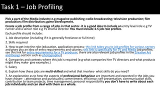 Pick a part of the Media industry e.g magazine publishing; radio broadcasting; television production; film
production; film distribution; game development.
Create a job profile from a range of jobs in that sector- it is a good idea to include an entry level role e.g TV
runner and a senior role e.g TV Drama Director. You must include 3-5 job role profiles.
Each profile should include:
1. Job description (including if it is generally freelance or full time)
2. Skills required
3. How to get into the role (education, application process- this link takes you to job profiles for various sectors
and gives you an idea of entry requirements and salaries; this link is specifically for TV and Media job profiles;
see this link for entry requirements for a TV producer; there are also relevant job profiles in the Creative Art
and Design section such as photographer)
4. Companies and contexts where this job is required (e.g what companies hire TV directors and what products
might they make- give examples.)
5. Salary
6. Explain how these jobs are multi-skilled and what that involves- what skills do you need?
7. An explanation as to how the aspects of professional behaviour are important and expected in the jobs you
have chosen- : attendance and punctuality; commitment; efficiency; self-presentation; communication skills;
contribution to team projects; time management; personal responsibility you don’t have to write about each
job individually and can deal with them as a whole.
Task 1 – Job Profiling
 