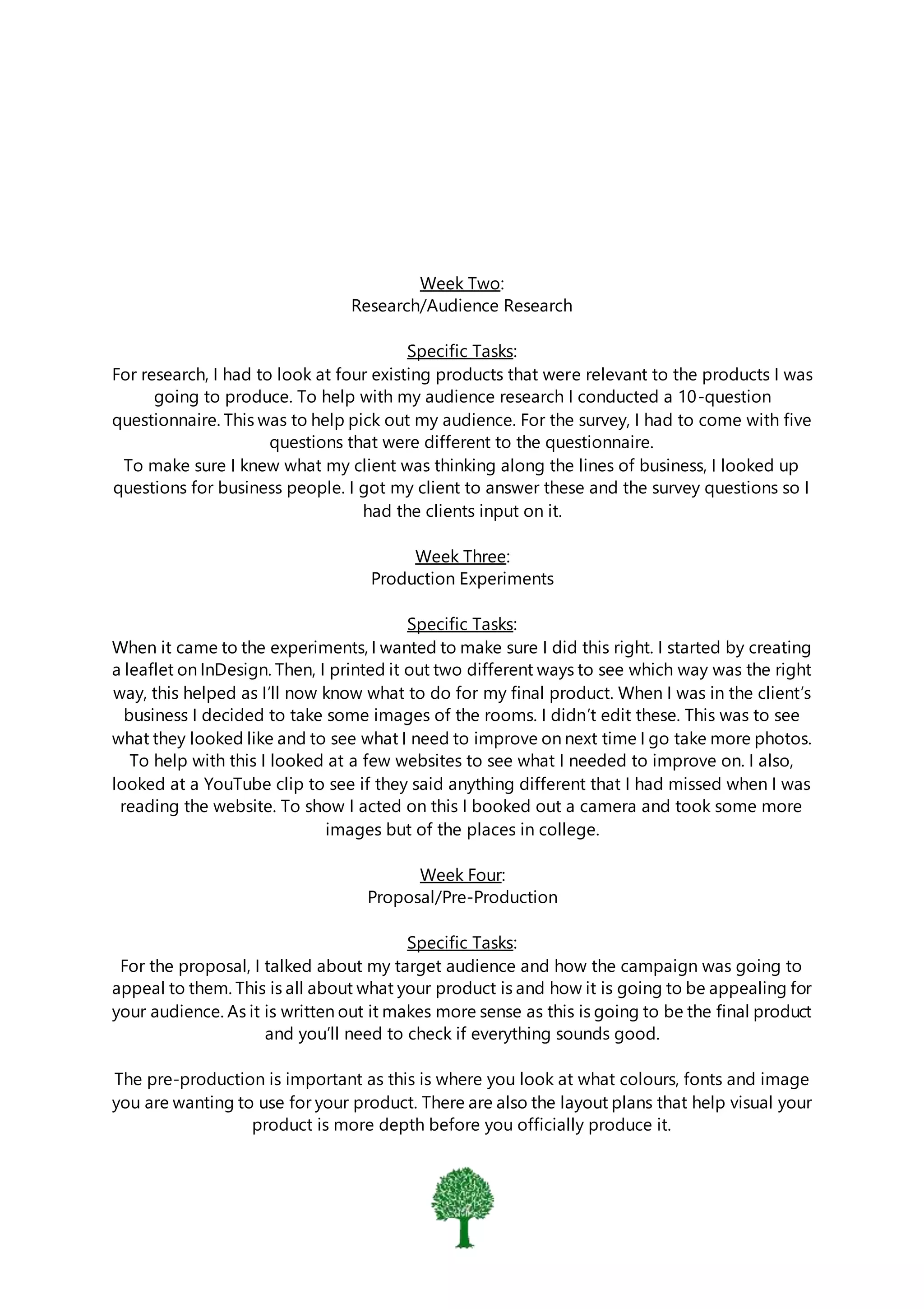 Week Two:
Research/Audience Research
Specific Tasks:
For research, I had to look at four existing products that were relevant to the products I was
going to produce. To help with my audience research I conducted a 10-question
questionnaire. This was to help pick out my audience. For the survey, I had to come with five
questions that were different to the questionnaire.
To make sure I knew what my client was thinking along the lines of business, I looked up
questions for business people. I got my client to answer these and the survey questions so I
had the clients input on it.
Week Three:
Production Experiments
Specific Tasks:
When it came to the experiments, I wanted to make sure I did this right. I started by creating
a leaflet on InDesign. Then, I printed it out two different ways to see which way was the right
way, this helped as I’ll now know what to do for my final product. When I was in the client’s
business I decided to take some images of the rooms. I didn’t edit these. This was to see
what they looked like and to see what I need to improve on next time I go take more photos.
To help with this I looked at a few websites to see what I needed to improve on. I also,
looked at a YouTube clip to see if they said anything different that I had missed when I was
reading the website. To show I acted on this I booked out a camera and took some more
images but of the places in college.
Week Four:
Proposal/Pre-Production
Specific Tasks:
For the proposal, I talked about my target audience and how the campaign was going to
appeal to them. This is all about what your product is and how it is going to be appealing for
your audience. As it is written out it makes more sense as this is going to be the final product
and you’ll need to check if everything sounds good.
The pre-production is important as this is where you look at what colours, fonts and image
you are wanting to use for your product. There are also the layout plans that help visual your
product is more depth before you officially produce it.
 