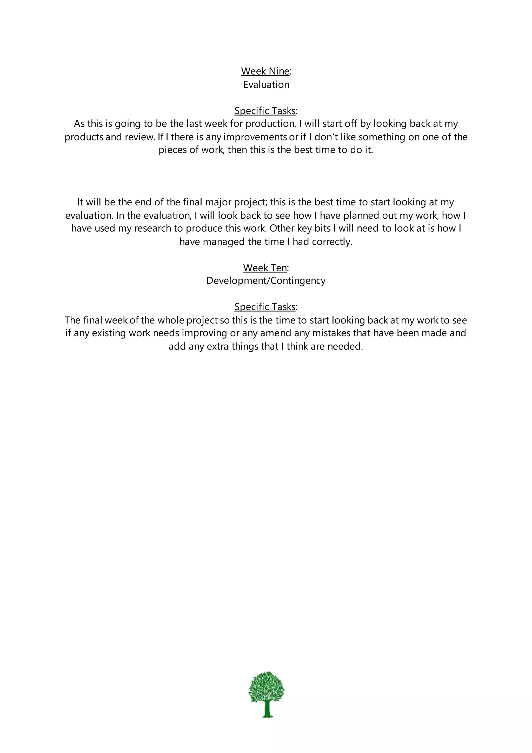 Week Nine:
Evaluation
Specific Tasks:
As this is going to be the last week for production, I will start off by looking back at my
products and review. If I there is any improvements or if I don’t like something on one of the
pieces of work, then this is the best time to do it.
It will be the end of the final major project; this is the best time to start looking at my
evaluation. In the evaluation, I will look back to see how I have planned out my work, how I
have used my research to produce this work. Other key bits I will need to look at is how I
have managed the time I had correctly.
Week Ten:
Development/Contingency
Specific Tasks:
The final week of the whole project so this is the time to start looking back at my work to see
if any existing work needs improving or any amend any mistakes that have been made and
add any extra things that I think are needed.
 