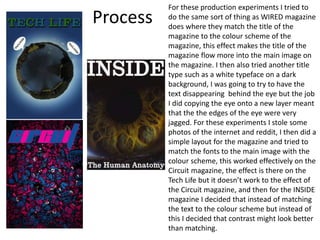 Process
For these production experiments I tried to
do the same sort of thing as WIRED magazine
does where they match the title of the
magazine to the colour scheme of the
magazine, this effect makes the title of the
magazine flow more into the main image on
the magazine. I then also tried another title
type such as a white typeface on a dark
background, I was going to try to have the
text disappearing behind the eye but the job
I did copying the eye onto a new layer meant
that the the edges of the eye were very
jagged. For these experiments I stole some
photos of the internet and reddit, I then did a
simple layout for the magazine and tried to
match the fonts to the main image with the
colour scheme, this worked effectively on the
Circuit magazine, the effect is there on the
Tech Life but it doesn’t work to the effect of
the Circuit magazine, and then for the INSIDE
magazine I decided that instead of matching
the text to the colour scheme but instead of
this I decided that contrast might look better
than matching.
 