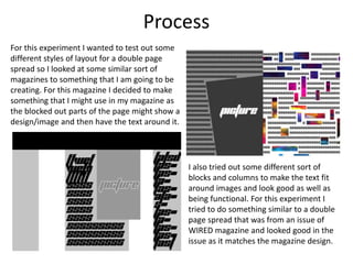 Process
For this experiment I wanted to test out some
different styles of layout for a double page
spread so I looked at some similar sort of
magazines to something that I am going to be
creating. For this magazine I decided to make
something that I might use in my magazine as
the blocked out parts of the page might show a
design/image and then have the text around it.
I also tried out some different sort of
blocks and columns to make the text fit
around images and look good as well as
being functional. For this experiment I
tried to do something similar to a double
page spread that was from an issue of
WIRED magazine and looked good in the
issue as it matches the magazine design.
 